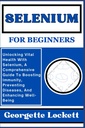 SELENIUM A BEGINNERS: Felszabadítása Vital Health with Selenium, Egy átfogó útmutató, hogy növeljék az immunitás, a betegségek megelőzése, és a jólét fokozása